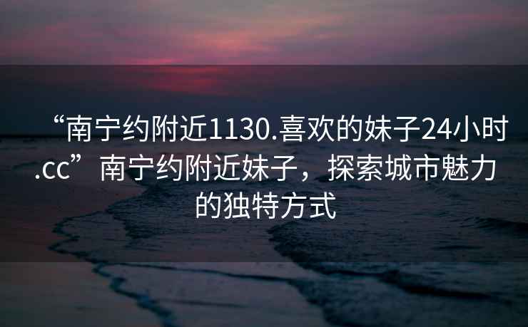 “南寧約附近1130.喜歡的妹子24小時(shí).cc”南寧約附近妹子，探索城市魅力的獨特方式