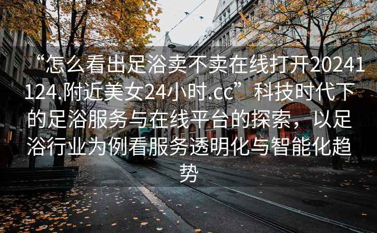 “怎么看出足浴賣(mài)不賣(mài)在線(xiàn)打開(kāi)20241124.附近美女24小時(shí).cc”科技時(shí)代下的足浴服務(wù)與在線(xiàn)平臺的探索，以足浴行業(yè)為例看服務(wù)透明化與智能化趨勢