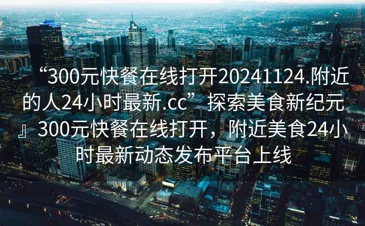 “300元快餐在線(xiàn)打開(kāi)20241124.附近的人24小時(shí)最新.cc”探索美食新紀元』300元快餐在線(xiàn)打開(kāi)，附近美食24小時(shí)最新動(dòng)態(tài)發(fā)布平臺上線(xiàn)