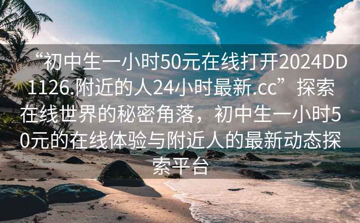 “初中生一小時(shí)50元在線(xiàn)打開(kāi)2024DD1126.附近的人24小時(shí)最新.cc”探索在線(xiàn)世界的秘密角落，初中生一小時(shí)50元的在線(xiàn)體驗與附近人的最新動(dòng)態(tài)探索平臺