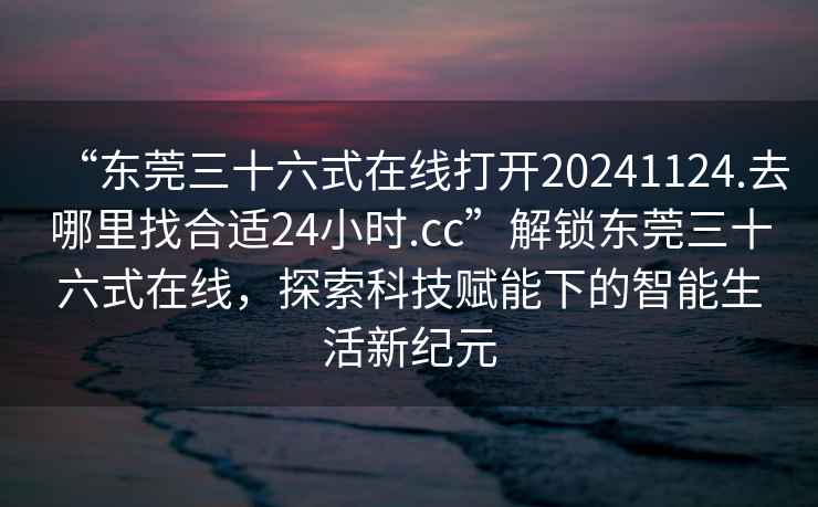 “東莞三十六式在線(xiàn)打開(kāi)20241124.去哪里找合適24小時(shí).cc”解鎖東莞三十六式在線(xiàn)，探索科技賦能下的智能生活新紀元