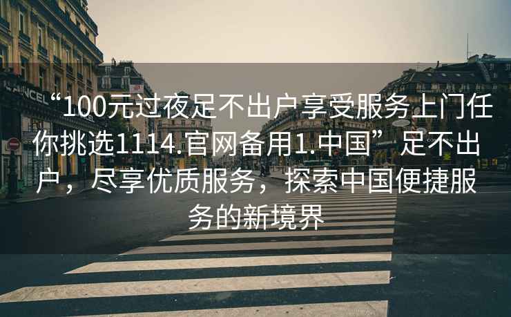 “100元過(guò)夜足不出戶(hù)享受服務(wù)上門(mén)任你挑選1114.官網(wǎng)備用1.中國”足不出戶(hù)，盡享優(yōu)質(zhì)服務(wù)，探索中國便捷服務(wù)的新境界