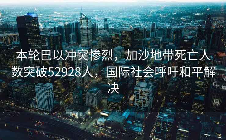 本輪巴以沖突慘烈，加沙地帶死亡人數突破52928人，國際社會(huì )呼吁和平解決