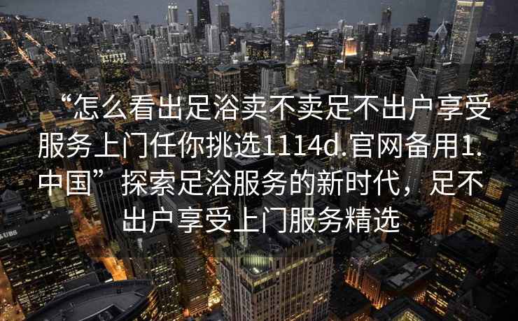 “怎么看出足浴賣(mài)不賣(mài)足不出戶(hù)享受服務(wù)上門(mén)任你挑選1114d.官網(wǎng)備用1.中國”探索足浴服務(wù)的新時(shí)代，足不出戶(hù)享受上門(mén)服務(wù)精選
