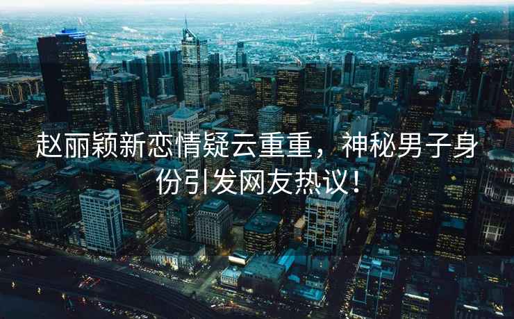 趙麗穎新戀情疑云重重，神秘男子身份引發(fā)網(wǎng)友熱議！