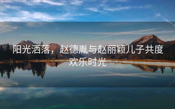 陽(yáng)光灑落，趙德胤與趙麗穎兒子共度歡樂(lè )時(shí)光