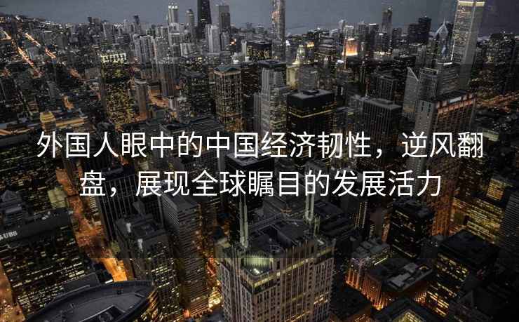 外國人眼中的中國經(jīng)濟韌性，逆風(fēng)翻盤(pán)，展現全球矚目的發(fā)展活力