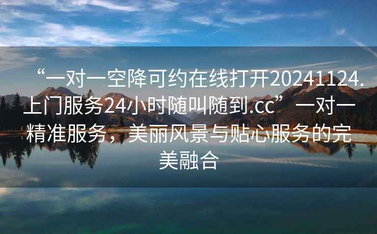 “一對一空降可約在線(xiàn)打開(kāi)20241124.上門(mén)服務(wù)24小時(shí)隨叫隨到.cc”一對一精準服務(wù)，美麗風(fēng)景與貼心服務(wù)的完美融合
