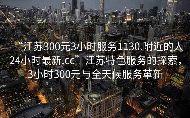 “江蘇300元3小時(shí)服務(wù)1130.附近的人24小時(shí)最新.cc”江蘇特色服務(wù)的探索，3小時(shí)300元與全天候服務(wù)革新
