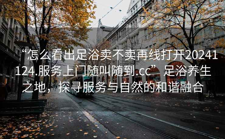 “怎么看出足浴賣(mài)不賣(mài)再線(xiàn)打開(kāi)20241124.服務(wù)上門(mén)隨叫隨到.cc”足浴養生之地，探尋服務(wù)與自然的和諧融合
