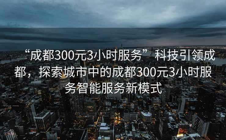 “成都300元3小時(shí)服務(wù)”科技引領(lǐng)成都，探索城市中的成都300元3小時(shí)服務(wù)智能服務(wù)新模式