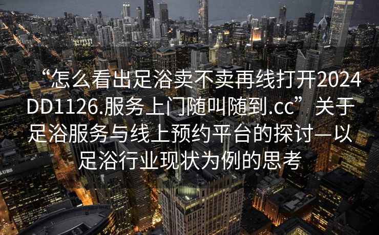 “怎么看出足浴賣(mài)不賣(mài)再線(xiàn)打開(kāi)2024DD1126.服務(wù)上門(mén)隨叫隨到.cc”關(guān)于足浴服務(wù)與線(xiàn)上預約平臺的探討—以足浴行業(yè)現狀為例的思考