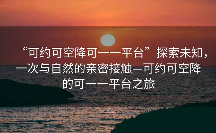 “可約可空降可一一平臺”探索未知，一次與自然的親密接觸—可約可空降的可一一平臺之旅