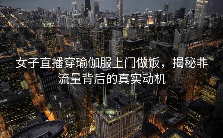 女子直播穿瑜伽服上門(mén)做飯，揭秘非流量背后的真實(shí)動(dòng)機