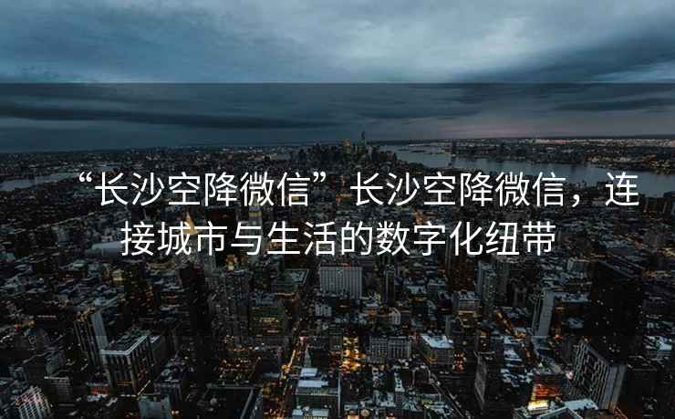 “長(cháng)沙空降微信”長(cháng)沙空降微信，連接城市與生活的數字化紐帶