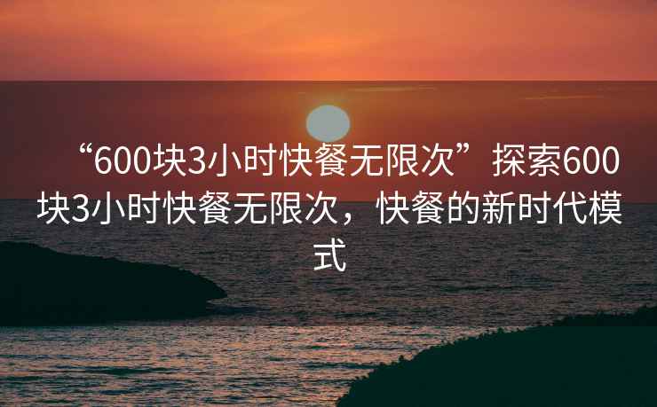 “600塊3小時(shí)快餐無(wú)限次”探索600塊3小時(shí)快餐無(wú)限次，快餐的新時(shí)代模式