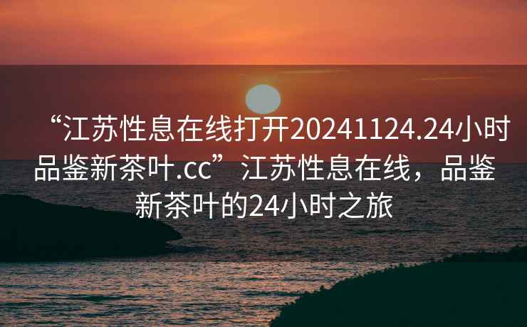 “江蘇性息在線(xiàn)打開(kāi)20241124.24小時(shí)品鑒新茶葉.cc”江蘇性息在線(xiàn)，品鑒新茶葉的24小時(shí)之旅