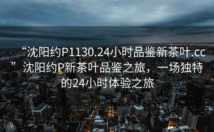 “沈陽(yáng)約P1130.24小時(shí)品鑒新茶葉.cc”沈陽(yáng)約P新茶葉品鑒之旅，一場(chǎng)獨特的24小時(shí)體驗之旅