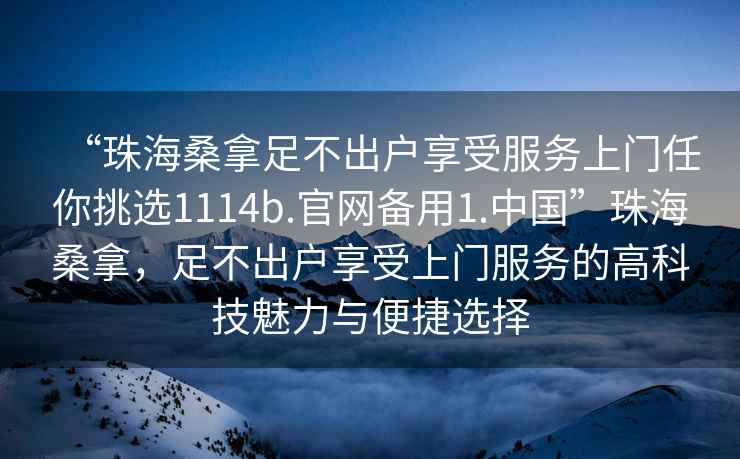“珠海桑拿足不出戶(hù)享受服務(wù)上門(mén)任你挑選1114b.官網(wǎng)備用1.中國”珠海桑拿，足不出戶(hù)享受上門(mén)服務(wù)的高科技魅力與便捷選擇