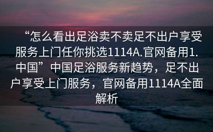 “怎么看出足浴賣(mài)不賣(mài)足不出戶(hù)享受服務(wù)上門(mén)任你挑選1114A.官網(wǎng)備用1.中國”中國足浴服務(wù)新趨勢，足不出戶(hù)享受上門(mén)服務(wù)，官網(wǎng)備用1114A全面解析