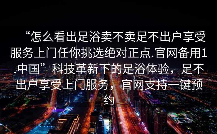 “怎么看出足浴賣(mài)不賣(mài)足不出戶(hù)享受服務(wù)上門(mén)任你挑選絕對正點(diǎn).官網(wǎng)備用1.中國”科技革新下的足浴體驗，足不出戶(hù)享受上門(mén)服務(wù)，官網(wǎng)支持一鍵預約