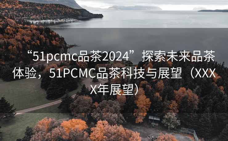 “51pcmc品茶2024”探索未來(lái)品茶體驗，51PCMC品茶科技與展望（XXXX年展望）