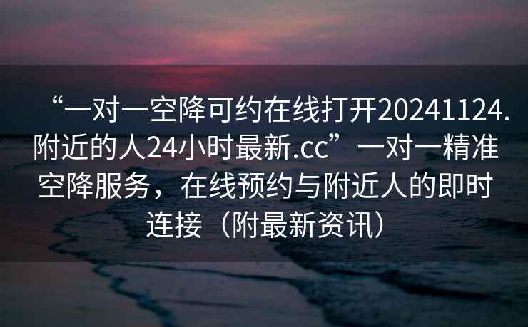“一對一空降可約在線(xiàn)打開(kāi)20241124.附近的人24小時(shí)最新.cc”一對一精準空降服務(wù)，在線(xiàn)預約與附近人的即時(shí)連接（附最新資訊）