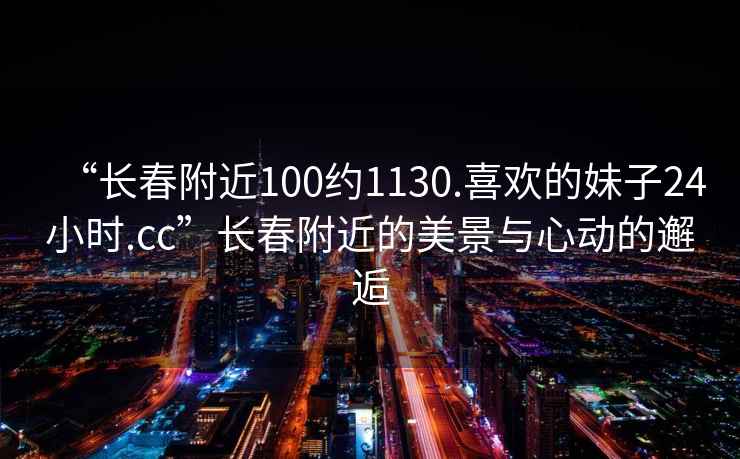 “長(cháng)春附近100約1130.喜歡的妹子24小時(shí).cc”長(cháng)春附近的美景與心動(dòng)的邂逅