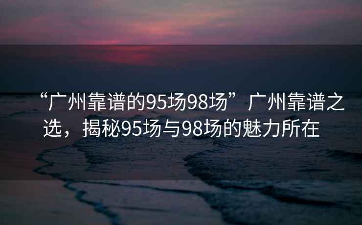 “廣州靠譜的95場(chǎng)98場(chǎng)”廣州靠譜之選，揭秘95場(chǎng)與98場(chǎng)的魅力所在