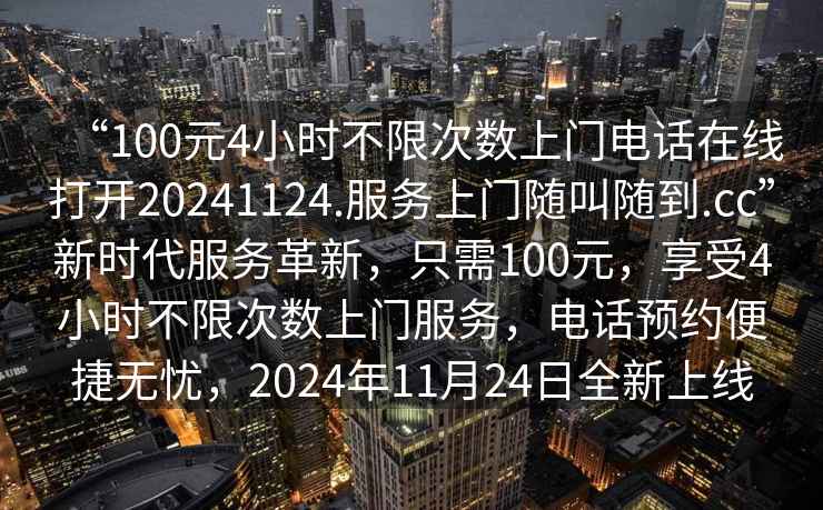 “100元4小時(shí)不限次數上門(mén)電話(huà)在線(xiàn)打開(kāi)20241124.服務(wù)上門(mén)隨叫隨到.cc”新時(shí)代服務(wù)革新，只需100元，享受4小時(shí)不限次數上門(mén)服務(wù)，電話(huà)預約便捷無(wú)憂(yōu)，2024年11月24日全新上線(xiàn)