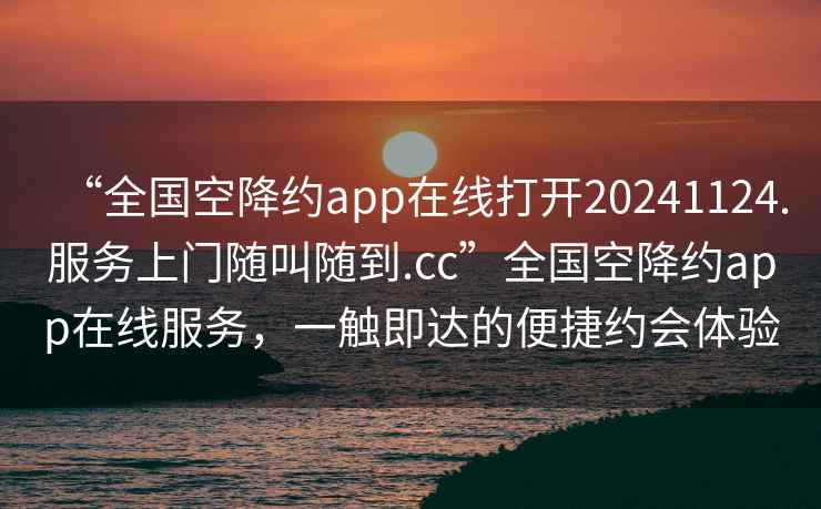 “全國空降約app在線(xiàn)打開(kāi)20241124.服務(wù)上門(mén)隨叫隨到.cc”全國空降約app在線(xiàn)服務(wù)，一觸即達的便捷約會(huì )體驗
