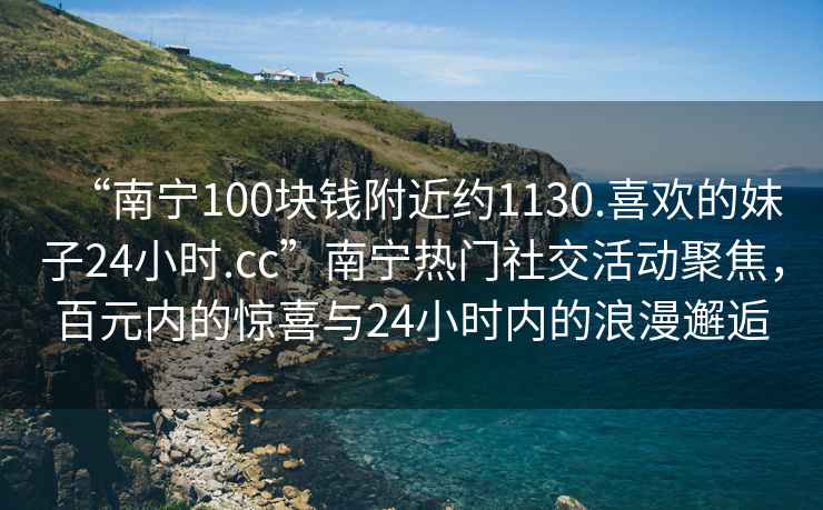 “南寧100塊錢(qián)附近約1130.喜歡的妹子24小時(shí).cc”南寧熱門(mén)社交活動(dòng)聚焦，百元內的驚喜與24小時(shí)內的浪漫邂逅