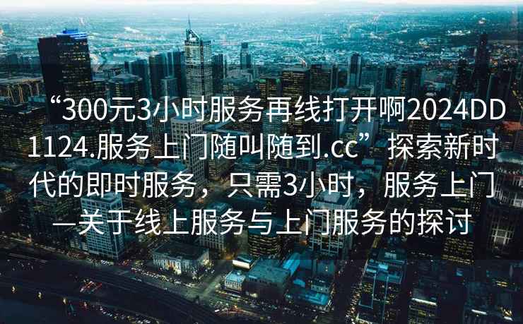 “300元3小時(shí)服務(wù)再線(xiàn)打開(kāi)啊2024DD1124.服務(wù)上門(mén)隨叫隨到.cc”探索新時(shí)代的即時(shí)服務(wù)，只需3小時(shí)，服務(wù)上門(mén)—關(guān)于線(xiàn)上服務(wù)與上門(mén)服務(wù)的探討