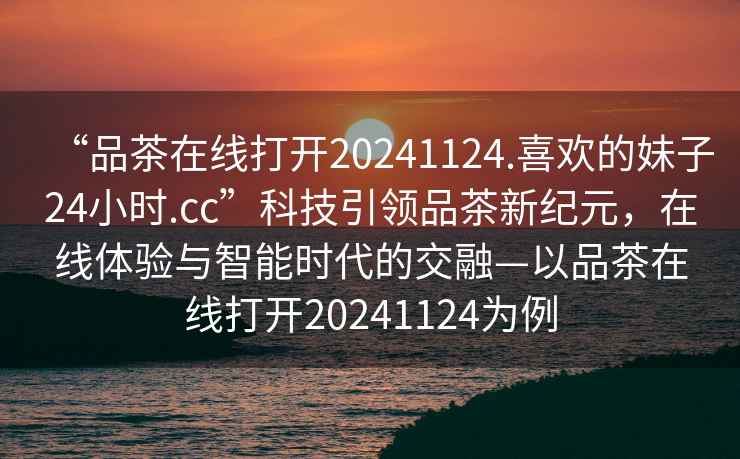 “品茶在線(xiàn)打開(kāi)20241124.喜歡的妹子24小時(shí).cc”科技引領(lǐng)品茶新紀元，在線(xiàn)體驗與智能時(shí)代的交融—以品茶在線(xiàn)打開(kāi)20241124為例