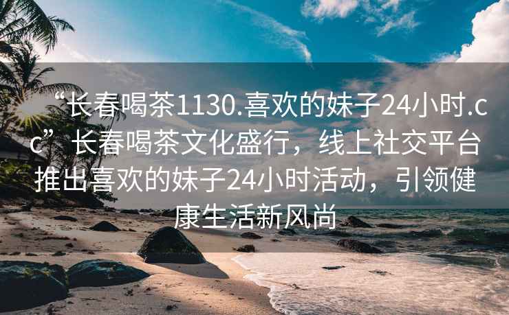 “長(cháng)春喝茶1130.喜歡的妹子24小時(shí).cc”長(cháng)春喝茶文化盛行，線(xiàn)上社交平臺推出喜歡的妹子24小時(shí)活動(dòng)，引領(lǐng)健康生活新風(fēng)尚