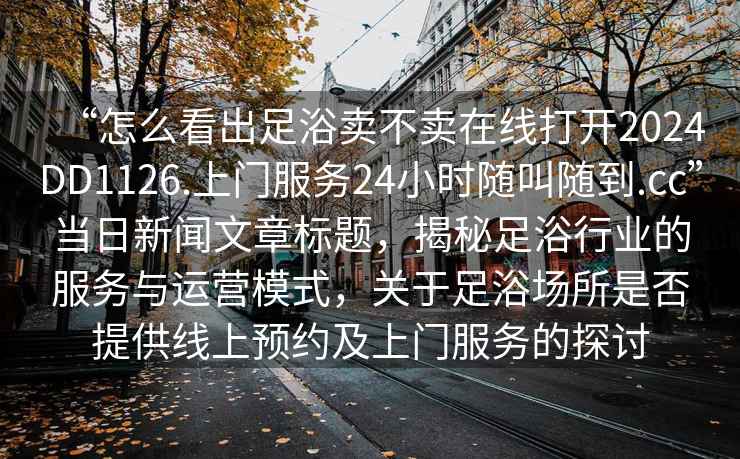 “怎么看出足浴賣(mài)不賣(mài)在線(xiàn)打開(kāi)2024DD1126.上門(mén)服務(wù)24小時(shí)隨叫隨到.cc”當日新聞文章標題，揭秘足浴行業(yè)的服務(wù)與運營(yíng)模式，關(guān)于足浴場(chǎng)所是否提供線(xiàn)上預約及上門(mén)服務(wù)的探討