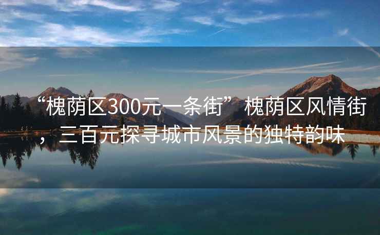 “槐蔭區300元一條街”槐蔭區風(fēng)情街，三百元探尋城市風(fēng)景的獨特韻味