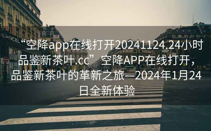 “空降app在線(xiàn)打開(kāi)20241124.24小時(shí)品鑒新茶葉.cc”空降APP在線(xiàn)打開(kāi)，品鑒新茶葉的革新之旅—2024年1月24日全新體驗