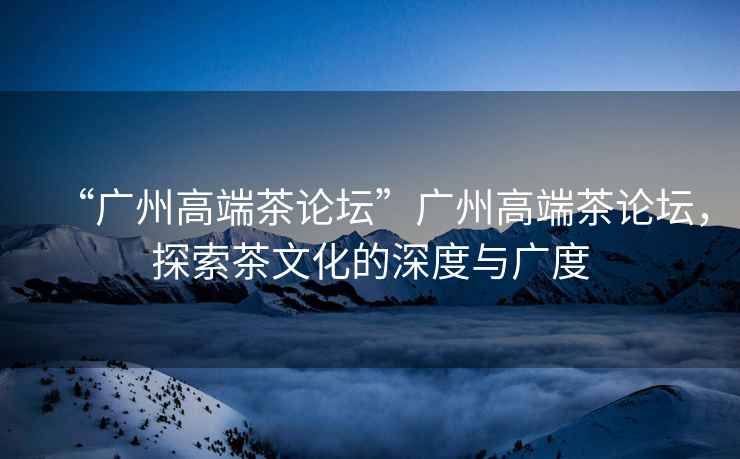 “廣州高端茶論壇”廣州高端茶論壇，探索茶文化的深度與廣度