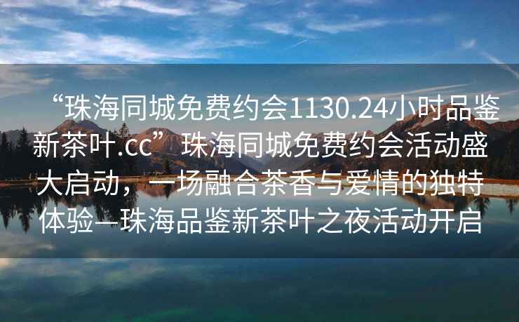 “珠海同城免費約會(huì )1130.24小時(shí)品鑒新茶葉.cc”珠海同城免費約會(huì )活動(dòng)盛大啟動(dòng)，一場(chǎng)融合茶香與愛(ài)情的獨特體驗—珠海品鑒新茶葉之夜活動(dòng)開(kāi)啟