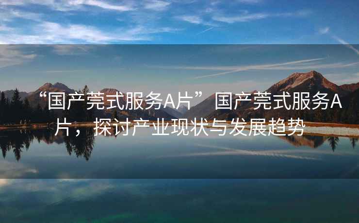 “國產(chǎn)莞式服務(wù)A片”國產(chǎn)莞式服務(wù)A片，探討產(chǎn)業(yè)現狀與發(fā)展趨勢