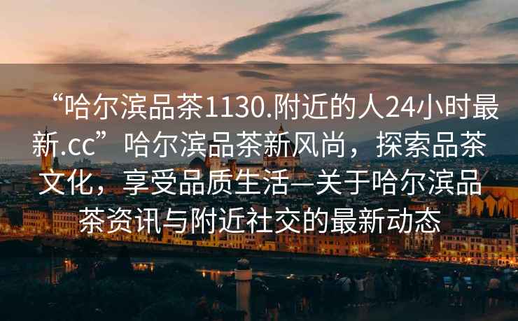 “哈爾濱品茶1130.附近的人24小時(shí)最新.cc”哈爾濱品茶新風(fēng)尚，探索品茶文化，享受品質(zhì)生活—關(guān)于哈爾濱品茶資訊與附近社交的最新動(dòng)態(tài)