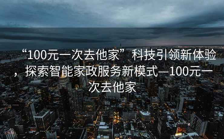 “100元一次去他家”科技引領(lǐng)新體驗，探索智能家政服務(wù)新模式—100元一次去他家