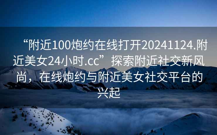 “附近100炮約在線(xiàn)打開(kāi)20241124.附近美女24小時(shí).cc”探索附近社交新風(fēng)尚，在線(xiàn)炮約與附近美女社交平臺的興起