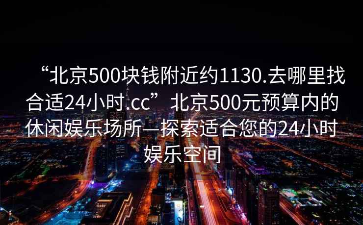 “北京500塊錢(qián)附近約1130.去哪里找合適24小時(shí).cc”北京500元預算內的休閑娛樂(lè )場(chǎng)所—探索適合您的24小時(shí)娛樂(lè )空間