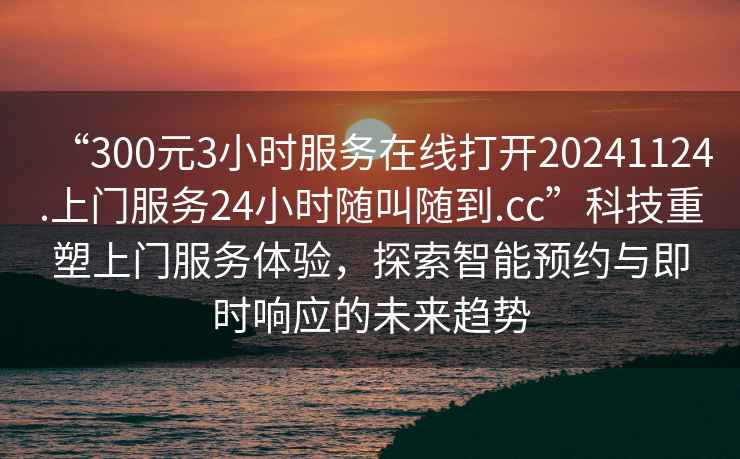 “300元3小時(shí)服務(wù)在線(xiàn)打開(kāi)20241124.上門(mén)服務(wù)24小時(shí)隨叫隨到.cc”科技重塑上門(mén)服務(wù)體驗，探索智能預約與即時(shí)響應的未來(lái)趨勢