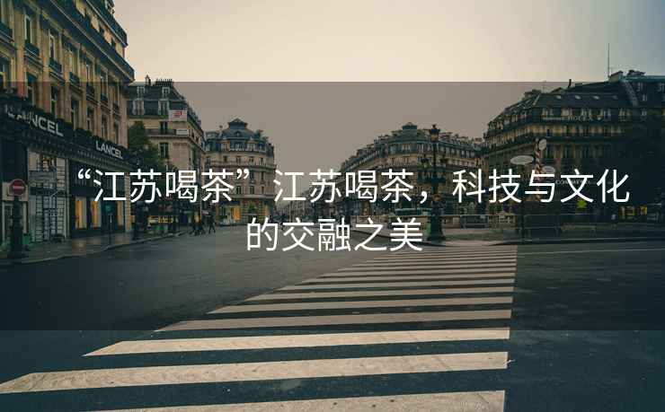 “江蘇喝茶”江蘇喝茶，科技與文化的交融之美