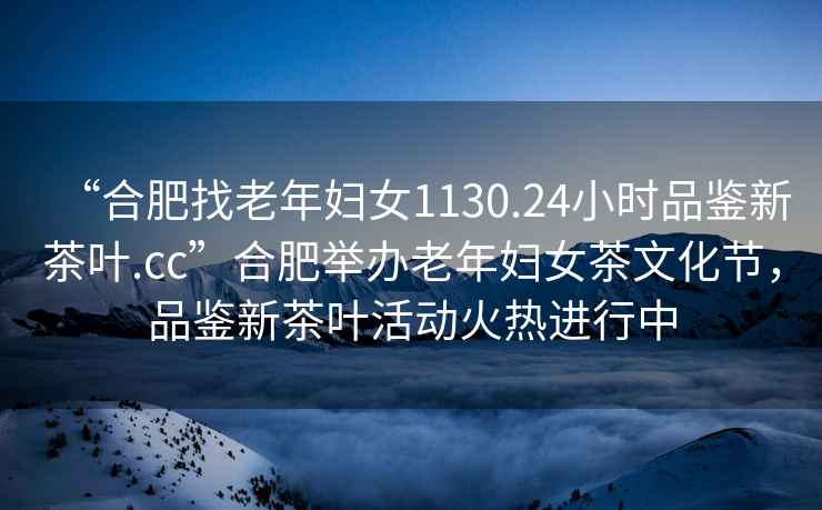 “合肥找老年婦女1130.24小時(shí)品鑒新茶葉.cc”合肥舉辦老年婦女茶文化節，品鑒新茶葉活動(dòng)火熱進(jìn)行中