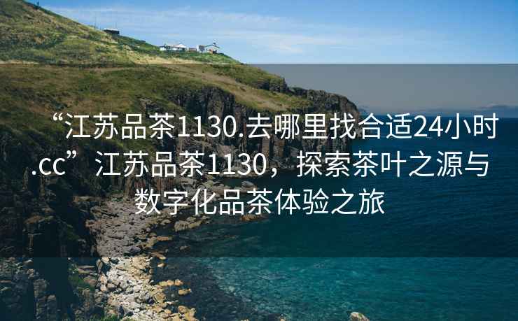 “江蘇品茶1130.去哪里找合適24小時(shí).cc”江蘇品茶1130，探索茶葉之源與數字化品茶體驗之旅