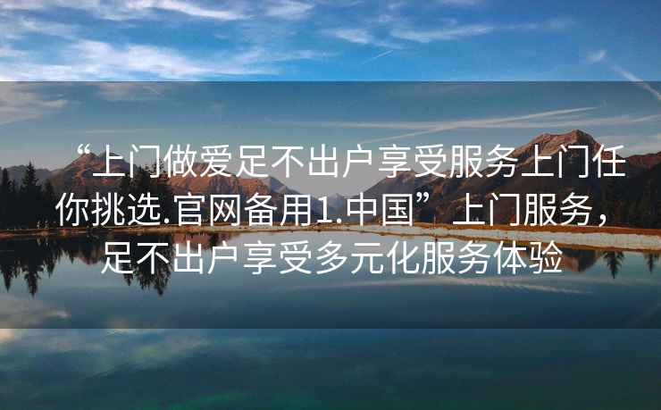 “上門(mén)做愛(ài)足不出戶(hù)享受服務(wù)上門(mén)任你挑選.官網(wǎng)備用1.中國”上門(mén)服務(wù)，足不出戶(hù)享受多元化服務(wù)體驗